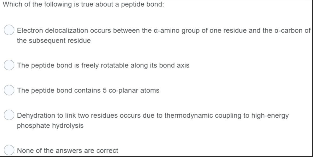 Which of the following is true about a peptide bond:
Electron delocalization occurs between the a-amino group of one residue and the a-carbon of
the subsequent residue
The peptide bond is freely rotatable along its bond axis
The peptide bond contains 5 co-planar atoms
Dehydration to link two residues occurs due to thermodynamic coupling to high-energy
phosphate hydrolysis
None of the answers are correct
