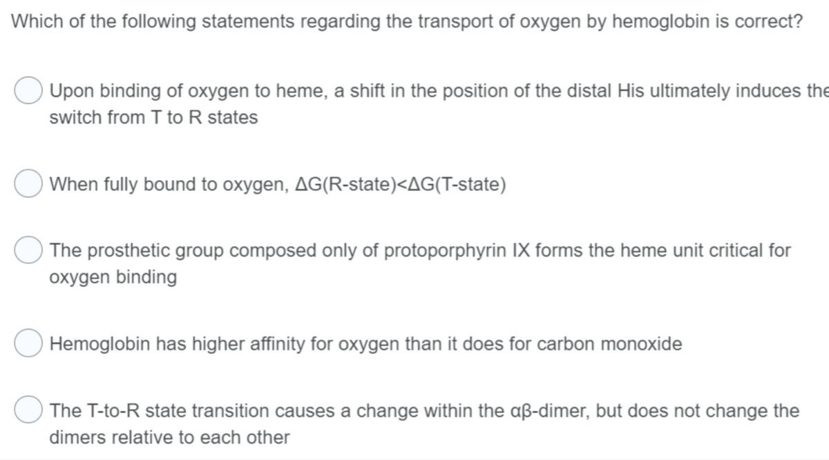 Which of the following statements regarding the transport of oxygen by hemoglobin is correct?
Upon binding of oxygen to heme, a shift in the position of the distal His ultimately induces the
switch from T to R states
When fully bound to oxygen, AG(R-state)<AG(T-state)
The prosthetic group composed only of protoporphyrin IX forms the heme unit critical for
oxygen binding
Hemoglobin has higher affinity for oxygen than it does for carbon monoxide
The T-to-R state transition causes a change within the aß-dimer, but does not change the
dimers relative to each other