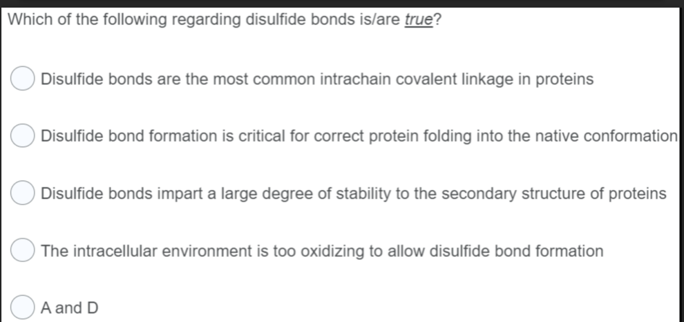 Which of the following regarding disulfide bonds is/are true?
Disulfide bonds are the most common intrachain covalent linkage in proteins
Disulfide bond formation is critical for correct protein folding into the native conformation
Disulfide bonds impart a large degree of stability to the secondary structure of proteins
The intracellular environment is too oxidizing to allow disulfide bond formation
A and D