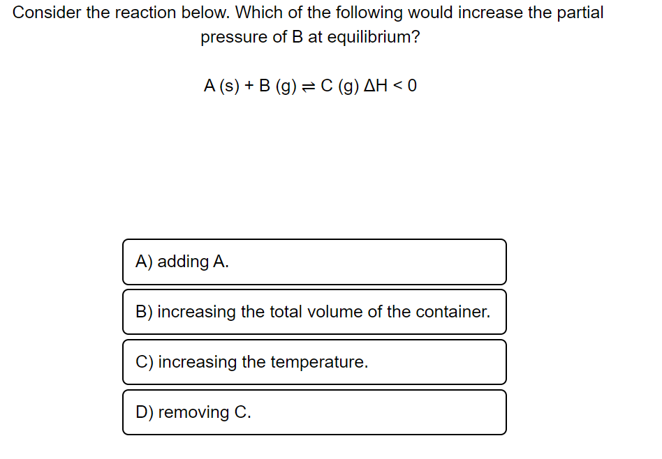 Consider the reaction below. Which of the following would increase the partial
pressure of B at equilibrium?
A (s) + B (g) = C (g) AH < 0
A) adding A.
B) increasing the total volume of the container.
C) increasing the temperature.
D) removing C.
