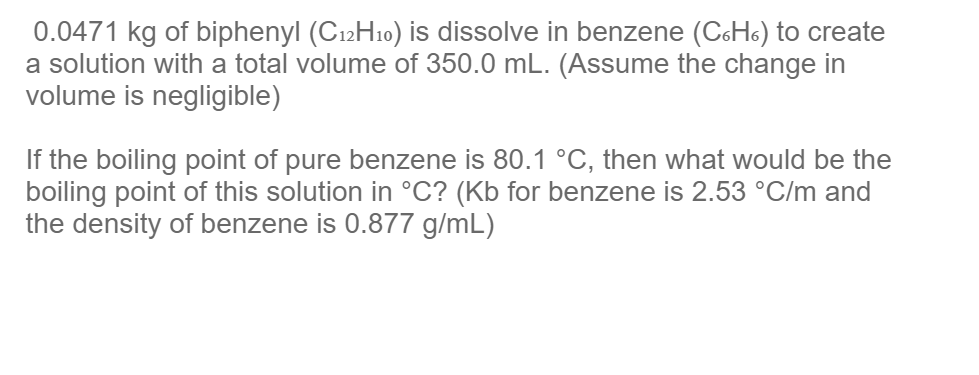 0.0471 kg of biphenyl (C12H10) is dissolve in benzene (C&Hs) to create
a solution with a total volume of 350.0 mL. (Assume the change in
volume is negligible)
If the boiling point of pure benzene is 80.1 °C, then what would be the
boiling point of this solution in °C? (Kb for benzene is 2.53 °C/m and
the density of benzene is 0.877 g/mL)
