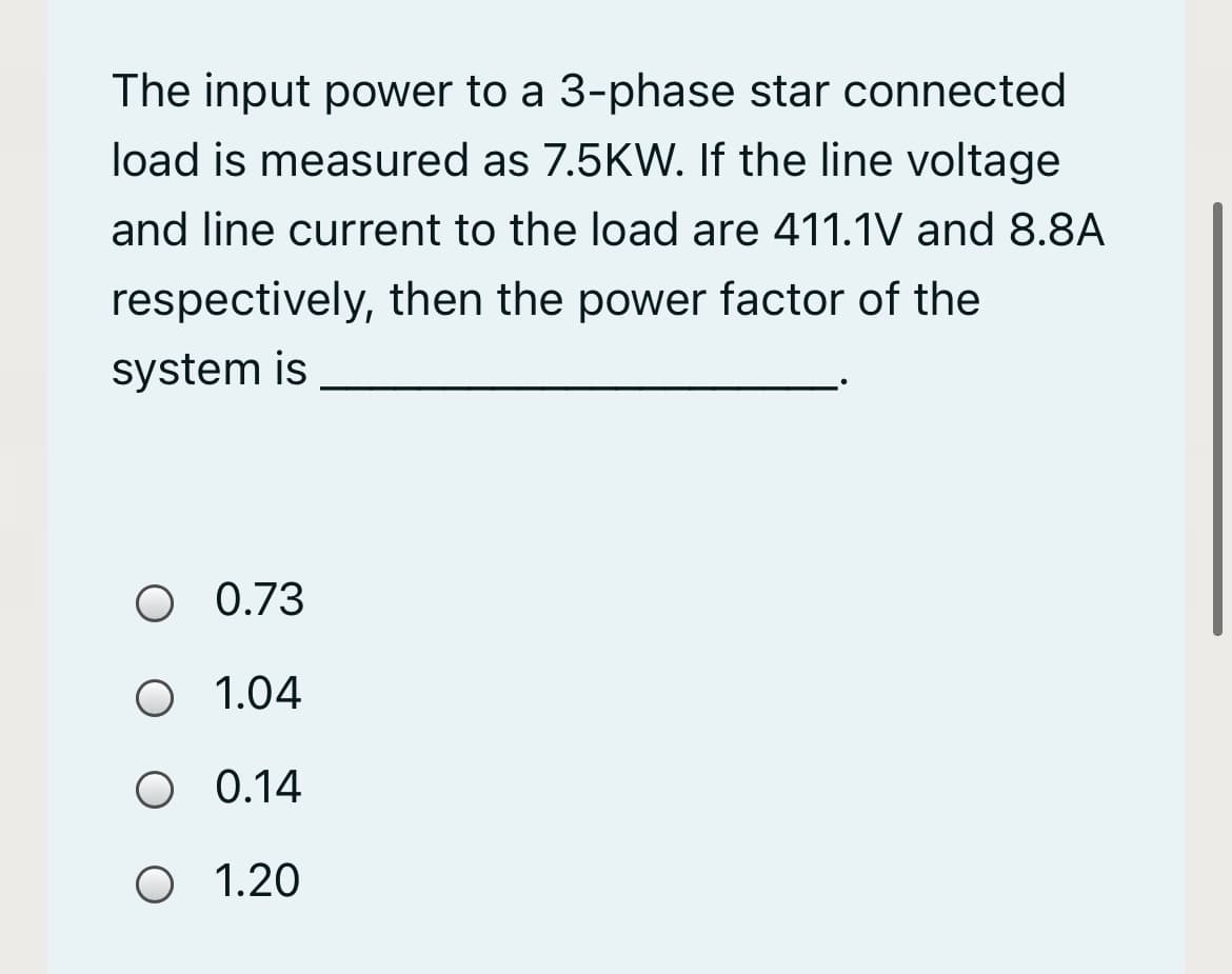 The input power to a 3-phase star connected
load is measured as 7.5KW. If the line voltage
and line current to the load are 411.1V and 8.8A
respectively, then the power factor of the
system is
O 0.73
O 1.04
O 0.14
O 1.20
