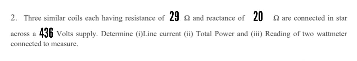 2. Three similar coils each having resistance of 29 2 and reactance of 20
2 are connected in star
436 Volts supply. Determine (i)Line current (ii) Total Power and (iii) Reading of two wattmeter
across a
connected to measure.
