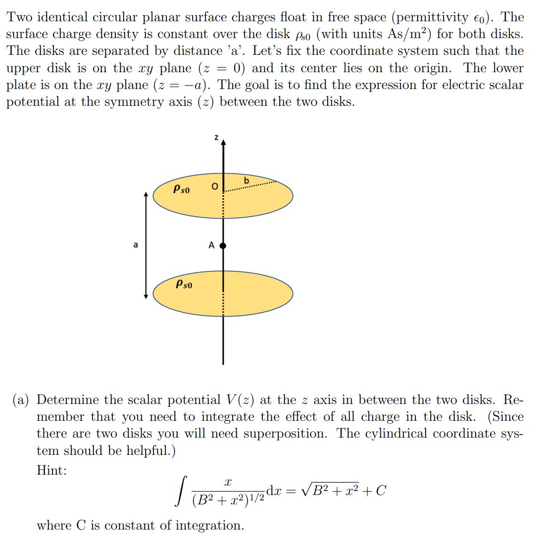 Two identical circular planar surface charges float in free space (permittivity €0). The
surface charge density is constant over the disk pso (with units As/m²) for both disks.
The disks are separated by distance 'a'. Let's fix the coordinate system such that the
upper disk is on the xy plane (z 0) and its center lies on the origin. The lower
plate is on the xy plane (z = −a). The goal is to find the expression for electric scalar
potential at the symmetry axis (z) between the two disks.
a
Ps0 O
Ps0
=
A
b
(a) Determine the scalar potential V(z) at the z axis in between the two disks. Re-
member that you need to integrate the effect of all charge in the disk. (Since
there are two disks you will need superposition. The cylindrical coordinate sys-
tem should be helpful.)
Hint:
X
J
(B² + x2)1/2dx
where C is constant of integration.
= √B² + x² + C