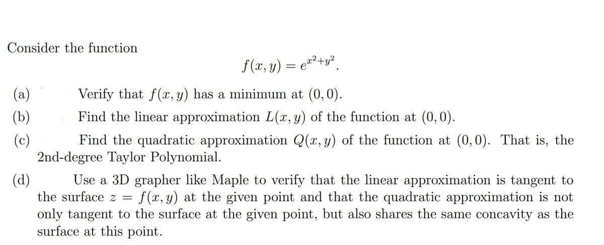 Consider the function
(a)
(b)
(c)
f(x, y) = €²²+y²
२२
e
Verify that f(x, y) has a minimum at (0,0).
Find the linear approximation L(x, y) of the function at (0,0).
Find the quadratic approximation Q(x, y) of the function at (0,0). That is, the
2nd-degree Taylor Polynomial.
(d)
Use a 3D grapher like Maple to verify that the linear approximation is tangent to
the surface z = f(x, y) at the given point and that the quadratic approximation is not
only tangent to the surface at the given point, but also shares the same concavity as the
surface at this point.