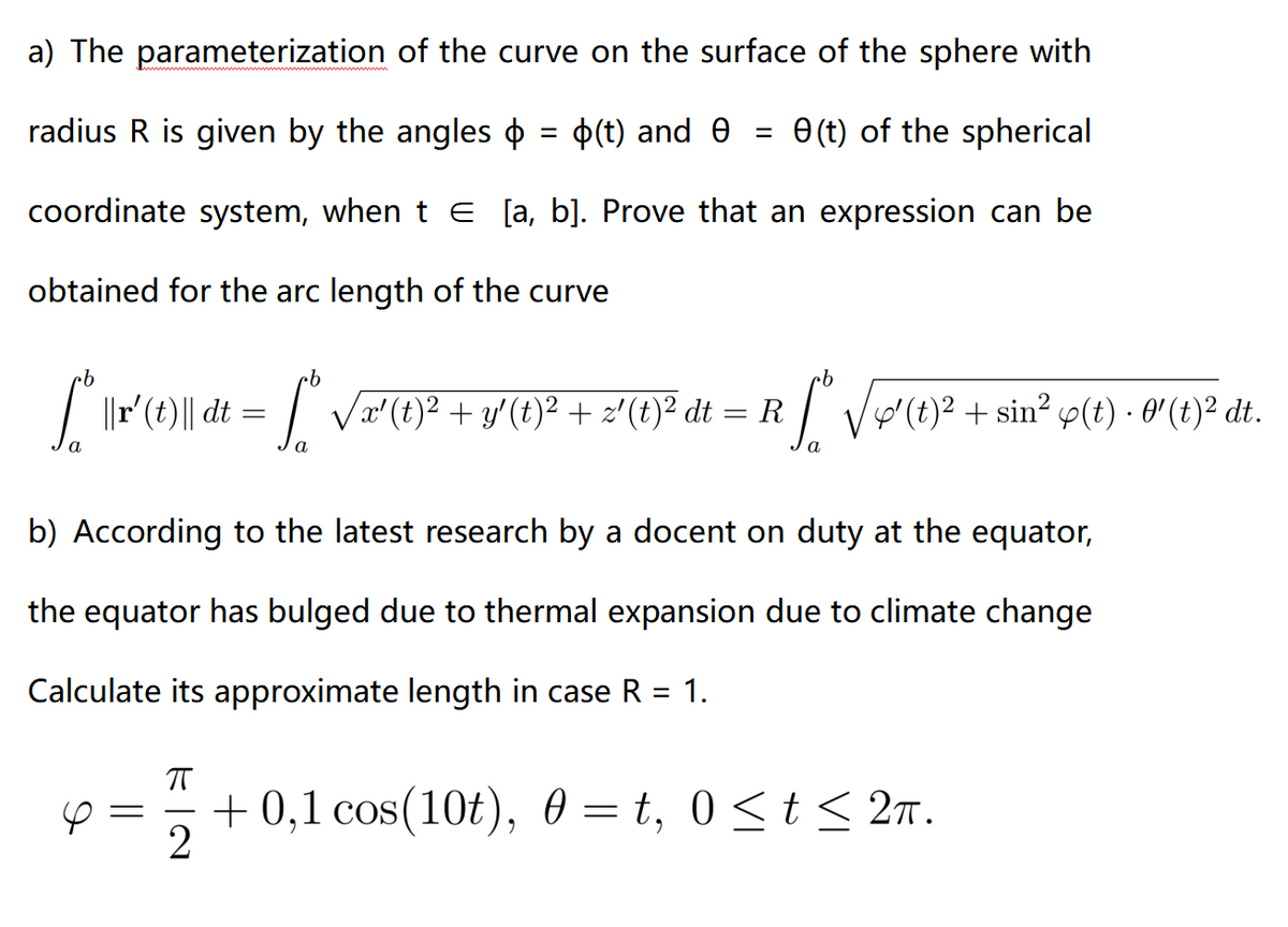 a) The parameterization
of the curve on the surface of the sphere with
e(t) of the spherical
radius R is given by the angles = (t) and
coordinate system, when t € [a, b]. Prove that an expression can be
obtained for the arc length of the curve
·b
[ * \r\(1)\ dt = [°® √√x (1)² + v′(0)² + 2¹(0)³² di
=
a
=
=
R
√√√(t)² + sin² (t) · 0¹ (t)² dt.
b) According to the latest research by a docent on duty at the equator,
the equator has bulged due to thermal expansion due to climate change
Calculate its approximate length in case R = 1.
+0,1 cos(10t), 0 = t, 0 ≤ t ≤ 2π.