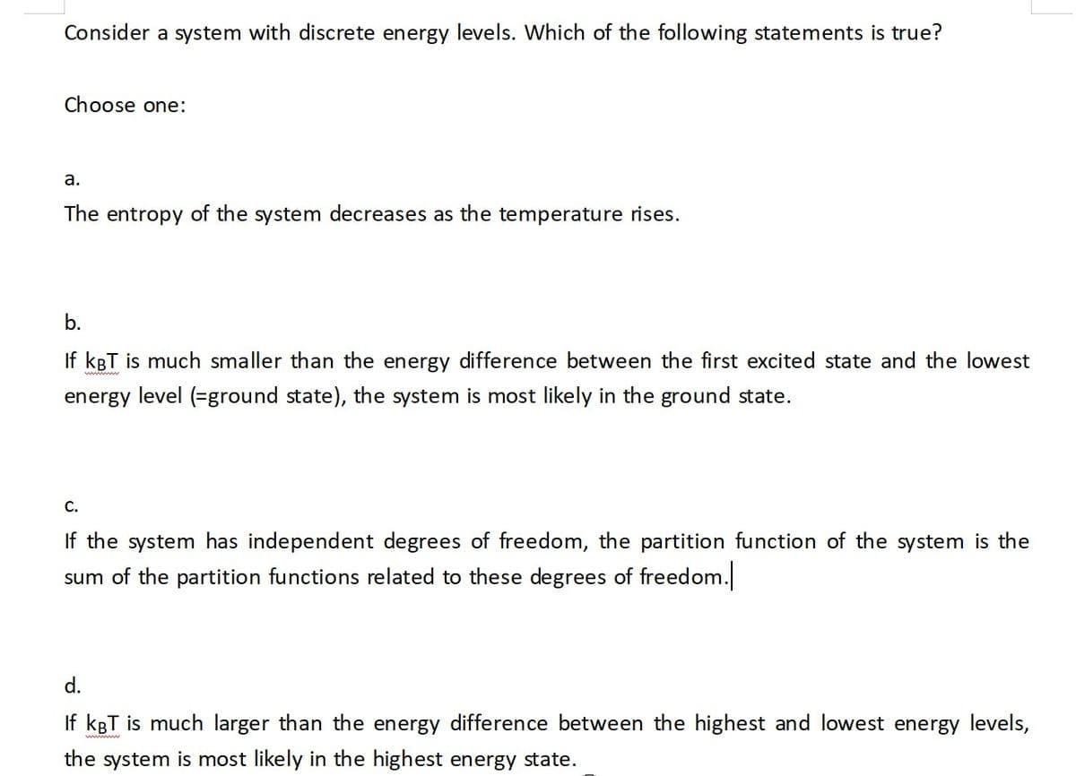 Consider a system with discrete energy levels. Which of the following statements is true?
Choose one:
a.
The entropy of the system decreases as the temperature rises.
b.
If kBT is much smaller than the energy difference between the first excited state and the lowest
energy level (=ground state), the system is most likely in the ground state.
C.
If the system has independent degrees of freedom, the partition function of the system is the
sum of the partition functions related to these degrees of freedom.
d.
If kBT is much larger than the energy difference between the highest and lowest en
the system is most likely in the highest energy state.
rgy levels,