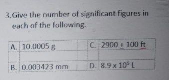 3. Give the number of significant figures in
each of the following.
A. 10.0005 g
C. 2900 + 100 ft
B. 0.003423 mm
D. 8.9 x 105L
