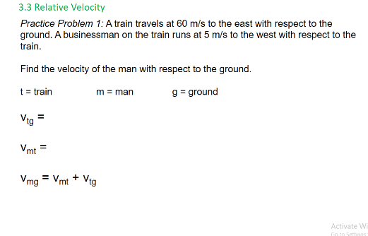 3.3 Relative Velocity
Practice Problem 1: A train travels at 60 m/s to the east with respect to the
ground. A businessman on the train runs at 5 m/s to the west with respect to the
train.
Find the velocity of the man with respect to the ground.
t = train
g = ground
m = man
Vig
Vmt
Vmg = Vmt + Vtg
Activate W
Go to
