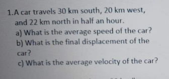 1.A car travels 30 km south, 20 km west,
and 22 km north in half an hour.
a) What is the average speed of the car?
b) What is the final displacement of the
car?
c) What is the average velocity of the car?
