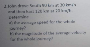 2.John drove South 90 km at 30 km/h
and then East 120 km at 20 km/h.
Determine
a) the average speed for the whole
journey?
b) the magnitude of the average velocity
for the whole journey?
