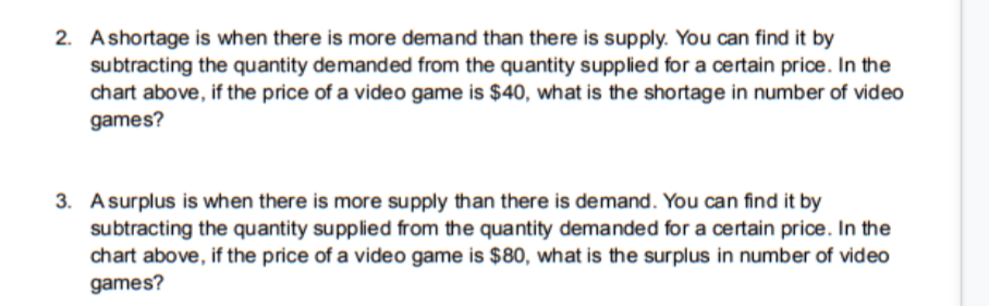 2. Ashortage is when there is more demand than there is supply. You can find it by
subtracting the quantity demanded from the quantity supplied for a certain price. In the
chart above, if the price of a video game is $40, what is the shortage in number of video
games?
3. Asurplus is when there is more supply than there is demand. You can find it by
subtracting the quantity supplied from the quantity demanded for a certain price. In the
chart above, if the price of a video game is $80, what is the surplus in number of video
games?
