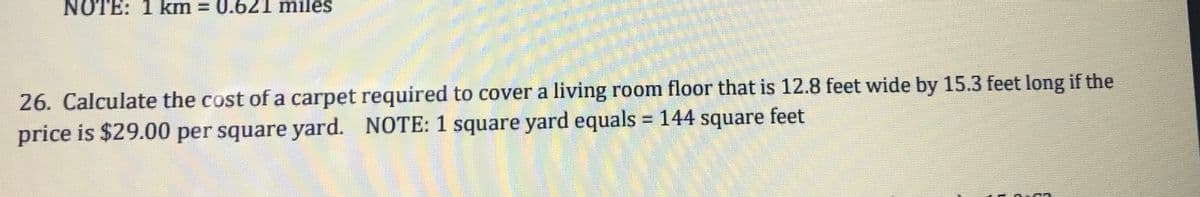 NOTE: 1 km = 0.621 miles
26. Calculate the cost of a carpet required to cover a living room floor that is 12.8 feet wide by 15.3 feet long if the
price is $29.00 per square yard. NOTE: 1 square yard equals = 144 square feet
