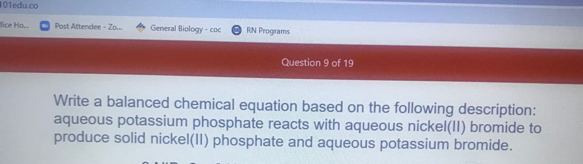 101edu.co
fice Ho..
Post Attendee - Zo...
General Biology - coc
RN Programs
Question 9 of 19
Write a balanced chemical equation based on the following description:
aqueous potassium phosphate reacts with aqueous nickel(II) bromide to
produce solid nickel(I) phosphate and aqueous potassium bromide.
