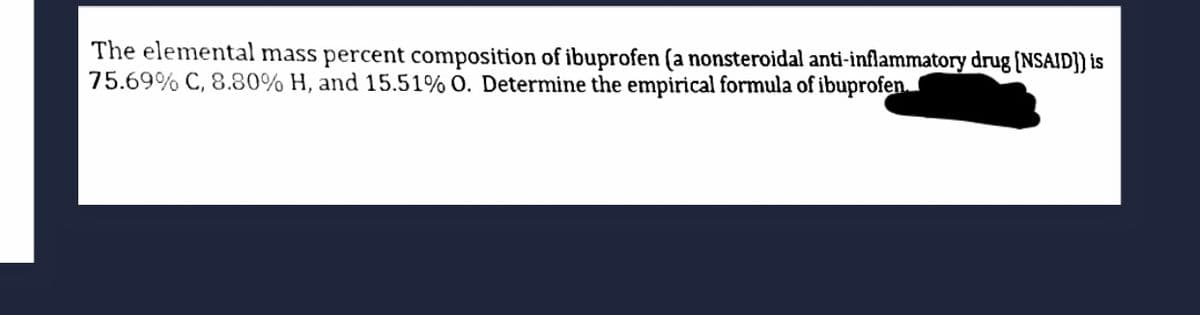 The elemental mass percent composition of ibuprofen (a nonsteroidal anti-inflammatory drug (NSAID]) is
75.69% C, 8.80% H, and 15.51% O. Determine the empirical formula of ibuprofen.
