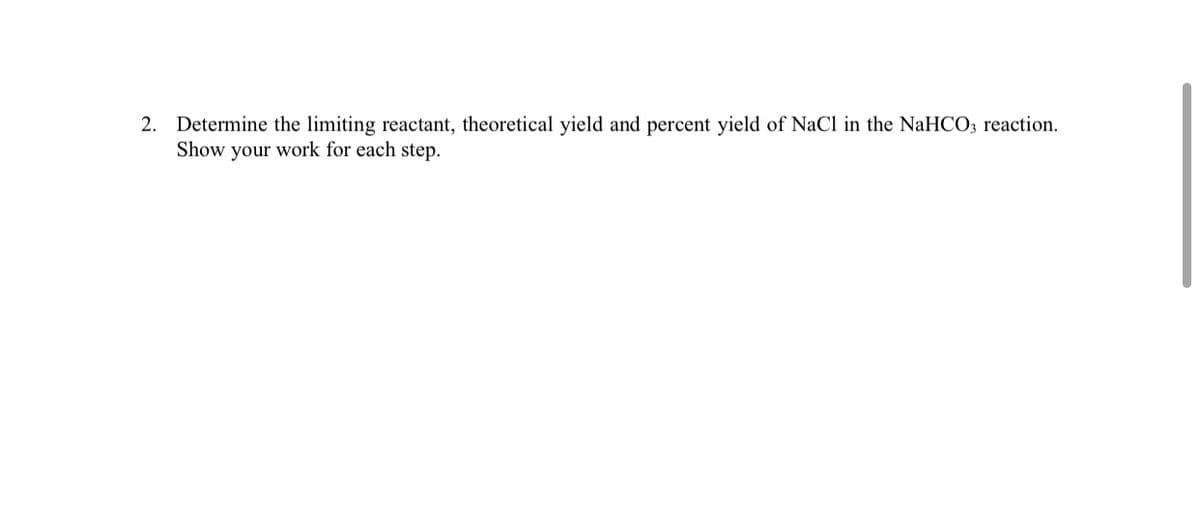 2. Determine the limiting reactant, theoretical yield and percent yield of NaCl in the NaHCO3 reaction.
Show your work for each step.
