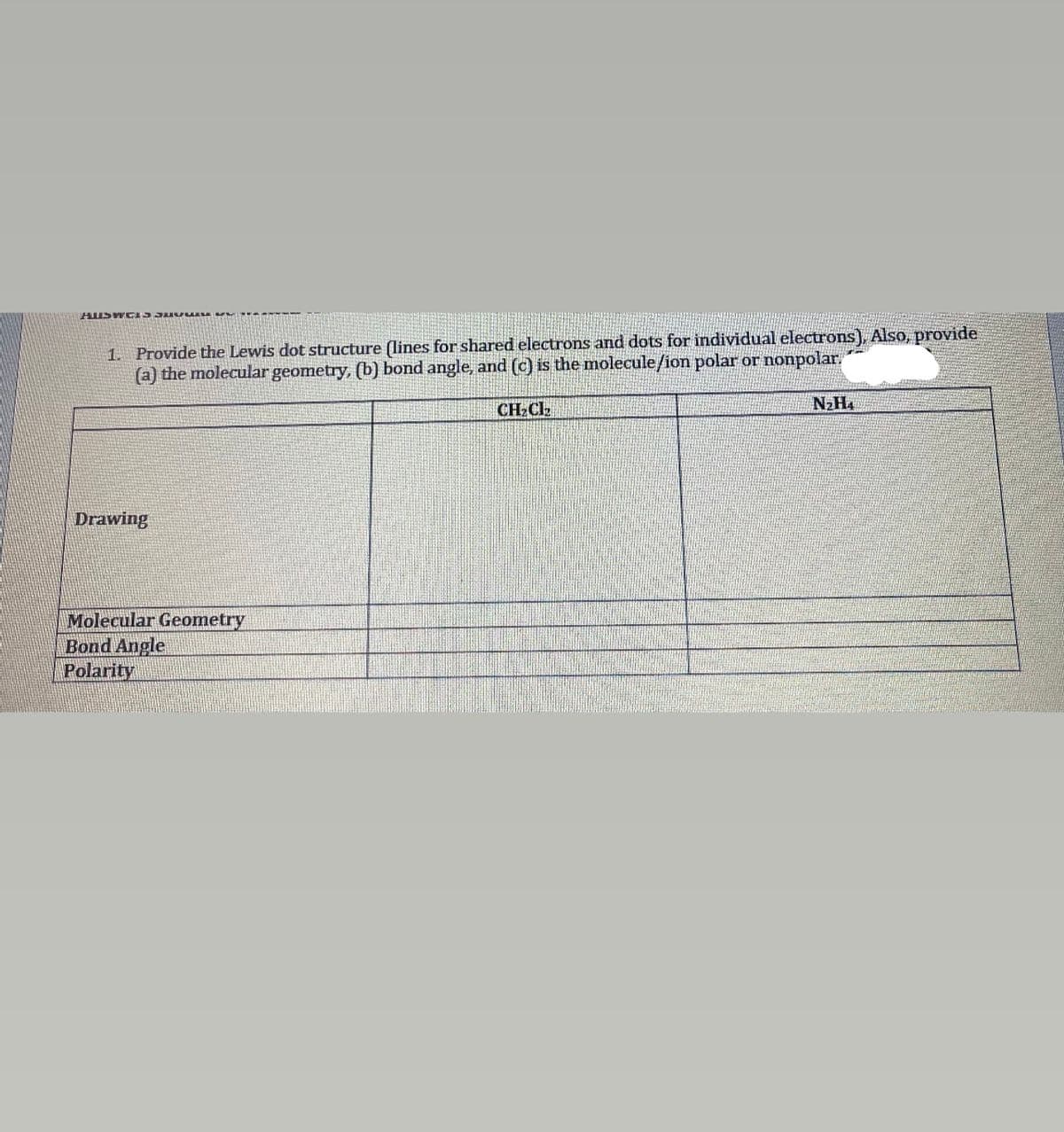 HUSW CAS3 uv SA V
1. Provide the Lewis dot structure (lines for shared electrons and dots for individual electrons), Also, provide
(a) the molecular geometry, (b) bond angle, and (c) is the molecule/ion polar or nonpolar.
CH;Ck
N2H4
Drawing
Molecular Geometry
Bond Angle
Polarity
