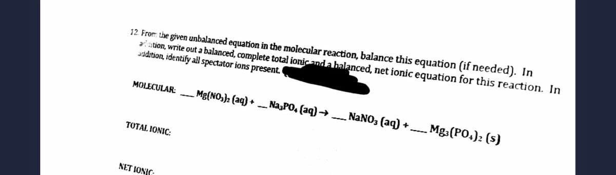 12 From the given unbalanced equation in the molecular reaction, balance this equation (if needed). In
ai ution, write out a balanced, complete total ionic and a balanced, net ionic equation for this reaction. In
uddition, identify all spectator ions present.
MOLECULAR:
Mg(NO,): (aq) + - Na,PO, (aq) →
NANO3 (aq) +
Mg3(PO.)2 (5)
TOTAL IONIC:
NET IONIC
