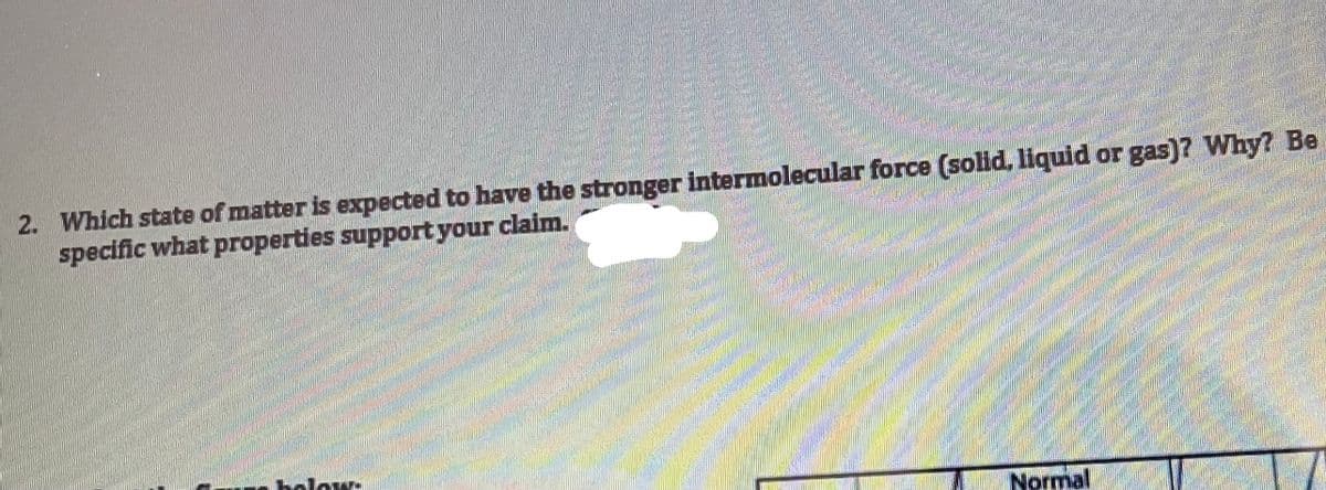 2. Which state of matter is expected to have the stronger intermolecular force (solid, liquid or gas)? Why? Be
specific what properties support your claim.
holow:
Normal
