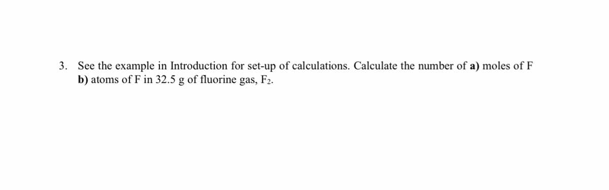 3. See the example in Introduction for set-up of calculations. Calculate the number of a) moles of F
b) atoms of F in 32.5 g of fluorine gas, F2.
