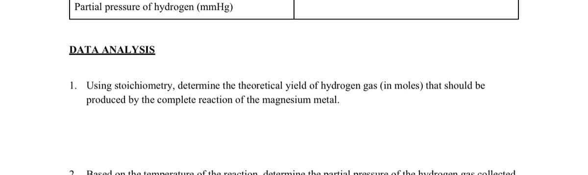 Partial pressure of hydrogen (mmHg)
DATA ANALYSIS
1. Using stoichiometry, determine the theoretical yield of hydrogen gas (in moles) that should be
produced by the complete reaction of the magnesium metal.
Based on the temperature of the reaction determine the nartial pressure of the hydrogen gas collected
