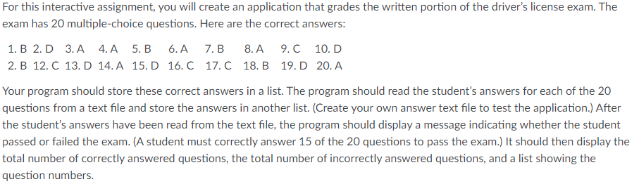 For this interactive assignment, you will create an application that grades the written portion of the driver's license exam. The
exam has 20 multiple-choice questions. Here are the correct answers:
1. В 2. D 3.A 4.А 5. В
6. А
7. B
8. A
9. C 10. D
2. B 12. C 13. D 14. A 15. D 16. C 17. C 18. B 19. D 20. A
Your program should store these correct answers in a list. The program should read the student's answers for each of the 20
questions from a text file and store the answers in another list. (Create your own answer text file to test the application.) After
the student's answers have been read from the text file, the program should display a message indicating whether the student
passed or failed the exam. (A student must correctly answer 15 of the 20 questions to pass the exam.) It should then display the
total number of correctly answered questions, the total number of incorrectly answered questions, and a list showing the
question numbers.

