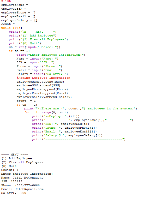 #list
employeeName
[]
employeesSN = []
employeePhone = []
employeeEmail = []
employeeSalary = []
count = 0
while True:
print ("\n---- MENU ----")
print (" (1) Add Employee")
print (" (2) View all Employees")
print (" (0) Quit")
ch = int (input ("Choice: "))
if ch == l1:
print ("Enter Employee Information:")
Name = input ("Name: ")
SSN = input ("SSN: ")
Phone = input ("Phone: ")
Email = input ("Email: ")
Salary = input ("Salary:$ ")
#Adding Employee Information
employeeName.append (Name)
employeesSN.append (SSN)
employeePhone.append (Phone)
employeeEmail.append (Email)
employeeSalary.append (Salary)
count += 1
if ch == 2:
print ("\nThere are (", count ,") employees in the system.")
for i in range (0, count):
print ("\nEmployee", (i+l))
print ("------
-", employeeName [i],
-")
----
print ("SSN: ", employeeSSN[i])
print ("Phone: ", employeePhone [i])
print ("Email:
', employeeEmail[i])
print ("Salary:$ ", employeeSalary[i])
print ("-
-")
---- MENU
----
(1) Add Employee
(2) View all Employees
(0) Quit
Choice: 1
Enter Employee Information:
Name: Caleb McConaughy
SSN: 123123
Phone: (333) 777-6666
Email: Caleb@gmail.com
Salary:$ 5000

