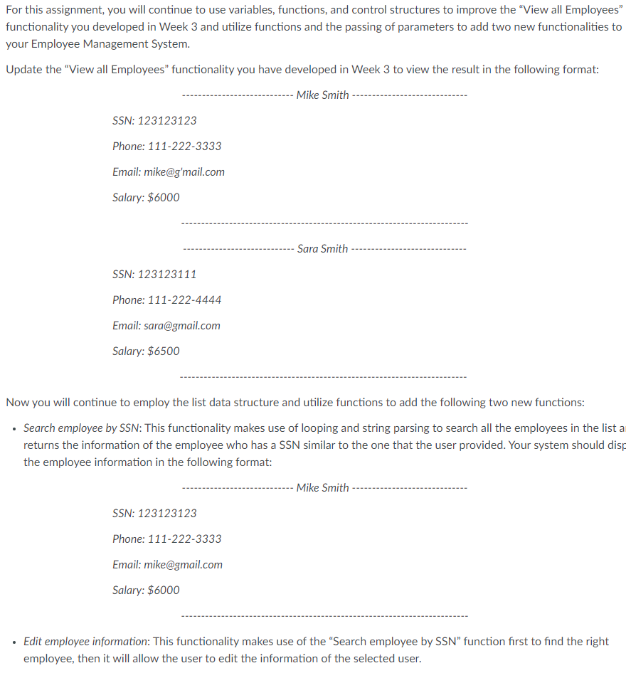 For this assignment, you will continue to use variables, functions, and control structures to improve the "View all Employees"
functionality you developed in Week 3 and utilize functions and the passing of parameters to add two new functionalities to
your Employee Management System.
Update the "View all Employees" functionality you have developed in Week 3 to view the result in the following format:
- Mike Smith
SSN: 123123123
Phone: 111-222-3333
Email: mike@g'mail.com
Salary: $6000
Sara Smith
SSN: 123123111
Phone: 111-222-4444
Email: sara@gmail.com
Salary: $6500
Now you will continue to employ the list data structure and utilize functions to add the following two new functions:
• Search employee by SSN: This functionality makes use of looping and string parsing to search all the employees in the list a
returns the information of the employee who has a SSN similar to the one that the user provided. Your system should disp
the employee information in the following format:
- Mike Smith
SSN: 123123123
Phone: 111-222-3333
Email: mike@gmail.com
Salary: $6000
Edit employee information: This functionality makes use of the "Search employee by SSN" function first to find the right
employee, then it will allow the user to edit the information of the selected user.
