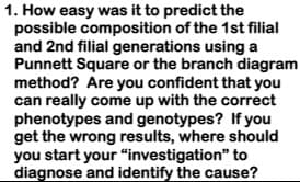 1. How easy was it to predict the
possible composition of the 1st filial
and 2nd filial generations using a
Punnett Square or the branch diagram
method? Are you confident that you
can really come up with the correct
phenotypes and genotypes? If you
get the wrong results, where should
you start your “investigation" to
diagnose and identify the cause?
