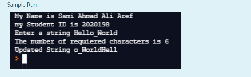 Sample Run
My Name is Sami Ahmad Ali Aref
my Student ID is 2020198
Enter a string Hello_World
The mumber of requiered characters is 6
Updated String o_WorldHell
