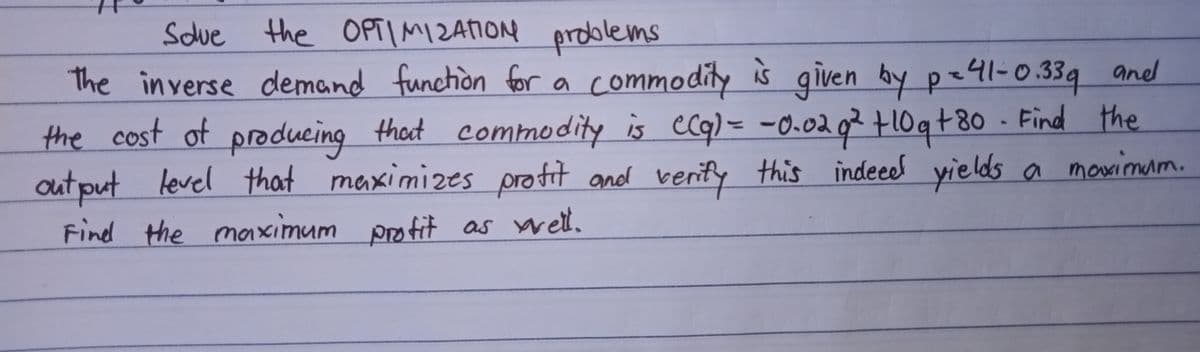Sdue prdolems
the OPTIMI2AION
the commodity is given by p=41-0.339 aned
in verse demand function for a
the cost of thot commodity is ecq) = -0.02 q² +10qt80 - Find the
autput level that
Find the maximum potit as wet.
producing
maximizes protit andd verity this
indeeed yields a mowimum.
