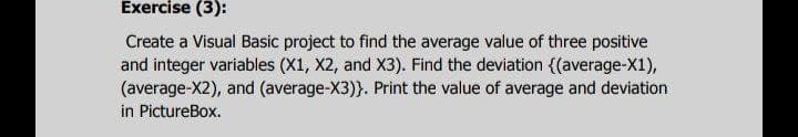 Exercise (3):
Create a Visual Basic project to find the average value of three positive
and integer variables (X1, X2, and X3). Find the deviation {(average-X1),
(average-X2), and (average-X3)}. Print the value of average and deviation
in PictureBox.
