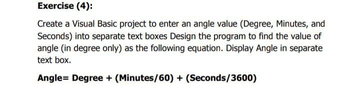 Exercise (4):
Create a Visual Basic project to enter an angle value (Degree, Minutes, and
Seconds) into separate text boxes Design the program to find the value of
angle (in degree only) as the following equation. Display Angle in separate
text box.
Angle= Degree + (Minutes/60)+ (Seconds/3600)
