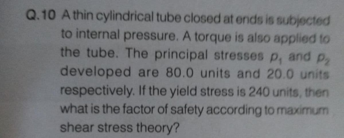 Q.10 Athin cylindrical tube closed at ends is subjected
to internal pressure. A torque is also applied to
the tube. The principal stresses p, and p
developed are 80.0 units and 20.0 units
respectively. If the yield stress is 240 units, then
what is the factor of safety according to maximum
shear stress theory?
