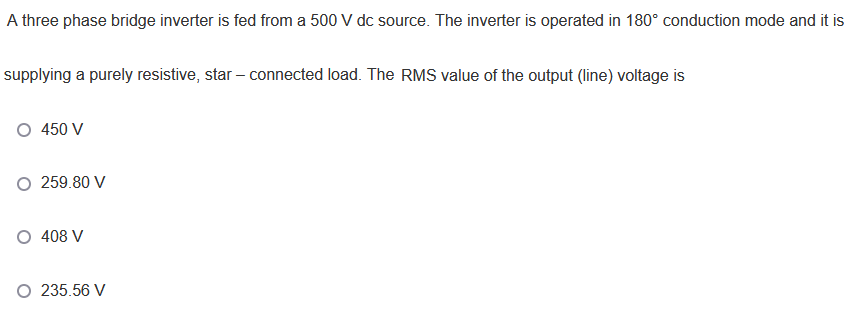 A three phase bridge inverter is fed from a 500 V dc source. The inverter is operated in 180° conduction mode and it is
supplying a purely resistive, star – connected load. The RMS value of the output (line) voltage is
O 450 V
O 259.80 V
O 408 V
235.56 V
