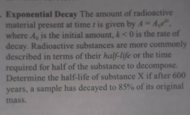 Exponential Decay The amount of radioactive
material present at time r is given by A Age",
where A, is the initial amount, k<0 is the rate of
decay. Radioactive substances are more commonly
described in terms of their half-life or the time
required for half of the substance to decompose.
Determine the half-life of substance X if after 600
years, a sample has decayed to 85% of its original
mass.
