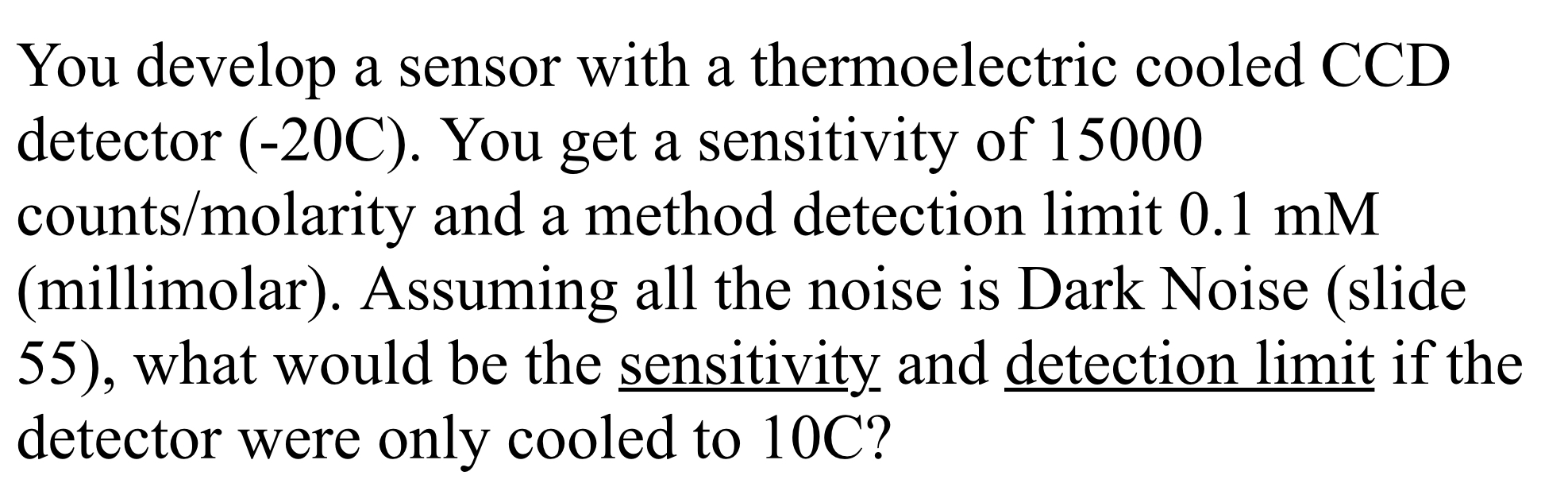 You develop a sensor with a thermoelectric cooled CCD
detector (-20C). You get a sensitivity of 15000
counts/molarity and a method detection limit 0.1 mM
(millimolar). Assuming all the noise is Dark Noise (slide
55), what would be the sensitivity and detection limit if the
detector were only cooled to 10C?
