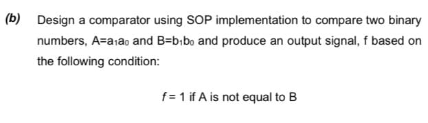 (b) Design a comparator using SOP implementation to compare two binary
numbers, A=aiao and B=bibo and produce an output signal, f based on
the following condition:
f= 1 if A is not equal to B
