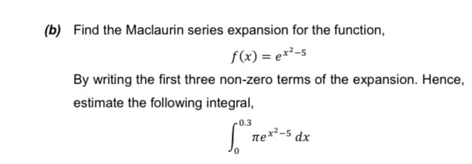 (b) Find the Maclaurin series expansion for the function,
f(x) = ex²-5
By writing the first three non-zero terms of the expansion. Hence,
estimate the following integral,
0.3
| ne*-5
dx
0.
