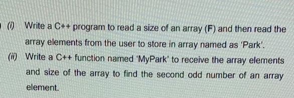 () Write a C++ program to read a size of an array (F) and then read the
array elements from the user to store in array named as 'Park'.
(ii) Write a C++ function named 'MyPark' to receive the array elements
and size of the array to find the second odd number of an array
element.
