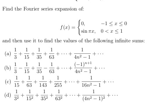 Find the Fourier series expansion of:
0,
f (x) =
-1< x < 0
sin Tx, 0<x <1
and then use it to find the values of the following infinite sums:
1
1
1
1
1
(a)
3
+
+
63
+...
15
35
4n2 – 1
1
(-1)"+1
1
1
(b)
3
-
-
...
15
35
63
4n2 – 1
1
1
1
(c)
15
+
16n2 – 1
+
...
...
63
143
255
1
1
1
1
+
632
1
(d)
32
+.
(4n2 – 1)2
152
352
