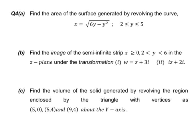 Q4(a) Find the area of the surface generated by revolving the curve,
x = V6y – y2 ;
2 <y< 5
(b) Find the image of the semi-infinite strip x > 0,2 < y < 6 in the
z – plane under the transformation (i) w = z + 3i (ii) iz + 2i.
(c) Find the volume of the solid generated by revolving the region
enclosed
by
the
triangle
with
vertices
as
(5, 0), (5,4)аnd (9,4) about the Ү — ахis.
|
