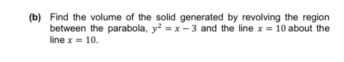 (b) Find the volume of the solid generated by revolving the region
between the parabola, y? = x – 3 and the line x = 10 about the
line x = 10.
