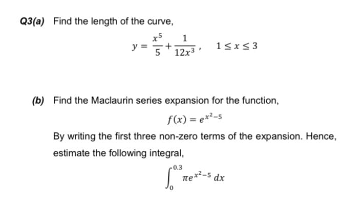Q3(a) Find the length of the curve,
x5
1
+
y =
1<x< 3
5
12x3
(b) Find the Maclaurin series expansion for the function,
f(x) = ex²-5
By writing the first three non-zero terms of the expansion. Hence,
estimate the following integral,
-0.3
| ne*-5 dx
