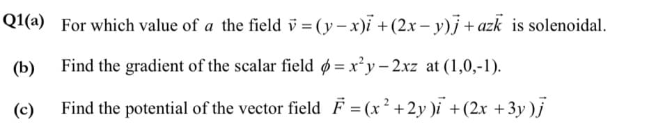 Q1(a) For which value of a the field v = (y –x)i + (2.x – y)j + azk is solenoidal.
(b)
Find the gradient of the scalar field ø = x²y – 2xz at (1,0,-1).
(c)
Find the potential of the vector field F = (x² +2y )i +(2x +3y )j
