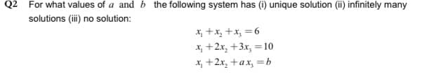 Q2 For what values of a and b the following system has (i) unique solution (ii) infinitely many
solutions (i) no solution:
X, +x, +x, =6
x, +2x, +3x, =10
X, +2x, +ax, =b
%3D
%3D
