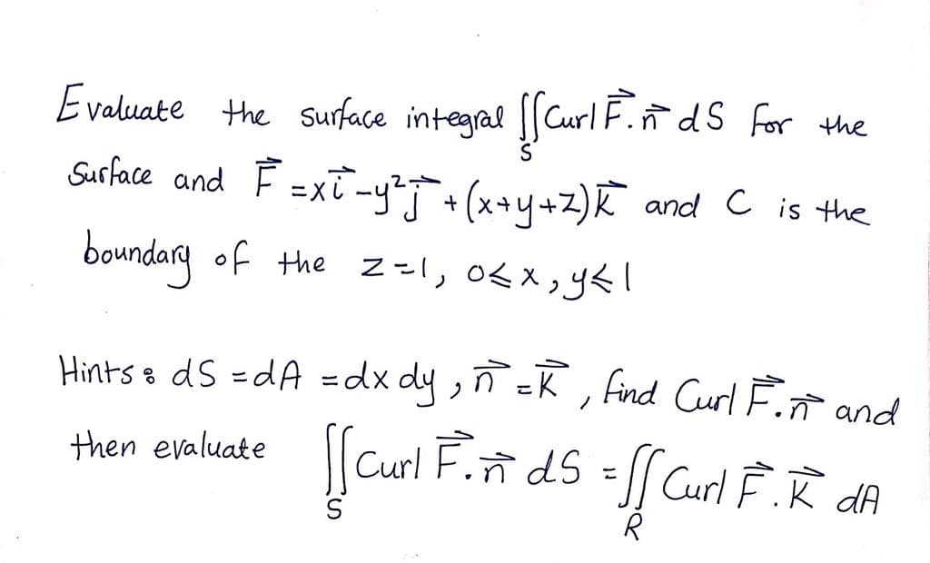 Evaluate the Suface integral [[Curl F.ñ dS for the
Surface and F =xT -yT+ (x+4+z)K and c is the
boundary of the z=l, 0<X;y&l
Hints s dS =dA =dx dy,ñ =K , Find Curl F. and
then evaluate
Curl Fñ dS = Curl Ê.ñ dA
