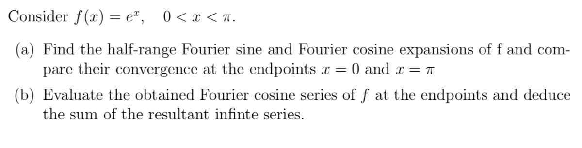 Consider f(x) = eª, 0<x< T.
(a) Find the half-range Fourier sine and Fourier cosine expansions of f and com-
pare their convergence at the endpoints x =
0 and x = T
(b) Evaluate the obtained Fourier cosine series of f at the endpoints and deduce
the sum of the resultant infinte series.
