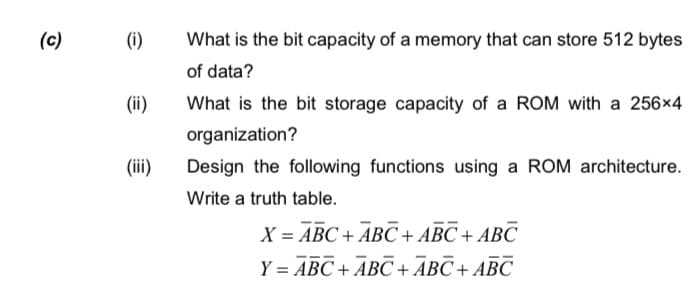 (c)
(i)
What is the bit capacity of a memory that can store 512 bytes
of data?
(ii)
What is the bit storage capacity of a ROM with a 256x4
organization?
(ii)
Design the following functions using a ROM architecture.
Write a truth table.
X = ABC + ABC + ABC + ABC
Y = ABC + ABC +ĀBC + ABC
