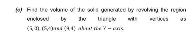 (c) Find the volume of the solid generated by revolving the region
enclosed
by
the
triangle
with
vertices
as
(5,0), (5,4)and (9,4) about the Y – axis.
